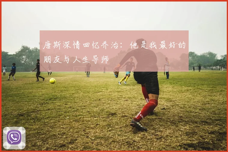唐斯深情回忆乔治：他是我最好的朋友与人生导师