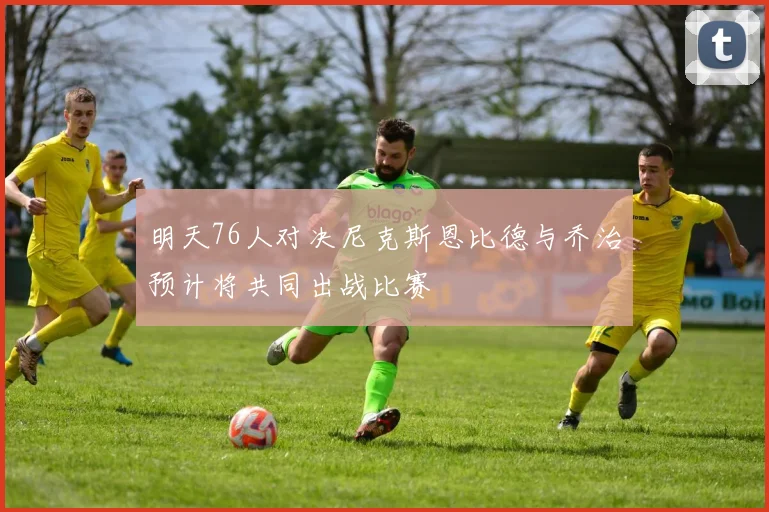 明天76人对决尼克斯恩比德与乔治预计将共同出战比赛