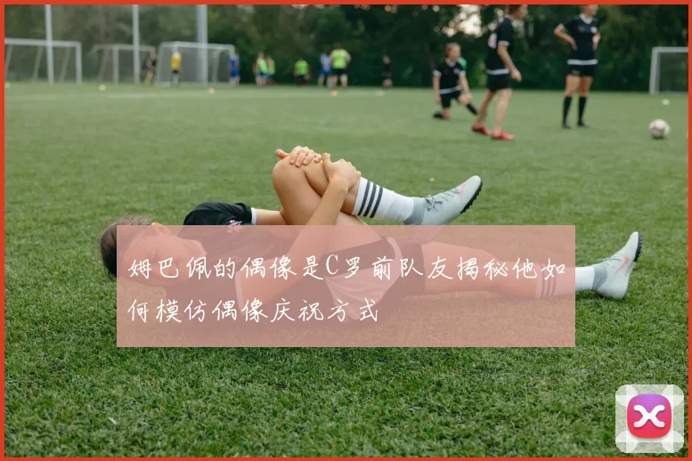 姆巴佩的偶像是C罗前队友揭秘他如何模仿偶像庆祝方式