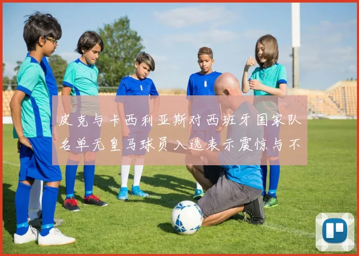 皮克与卡西利亚斯对西班牙国家队名单无皇马球员入选表示震惊与不解