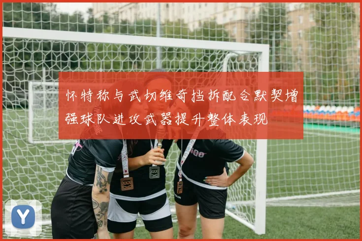 怀特称与武切维奇挡拆配合默契增强球队进攻武器提升整体表现
