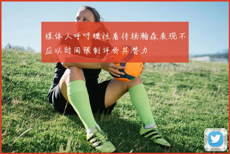 媒体人呼吁理性看待杨瀚森表现不应以时间限制评价其潜力