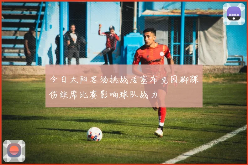 今日太阳客场挑战活塞布克因脚踝伤缺席比赛影响球队战力