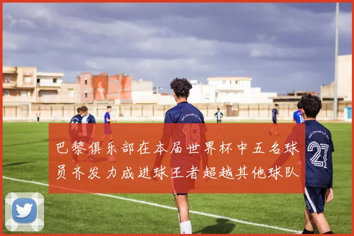 巴黎俱乐部在本届世界杯中五名球员齐发力成进球王者超越其他球队