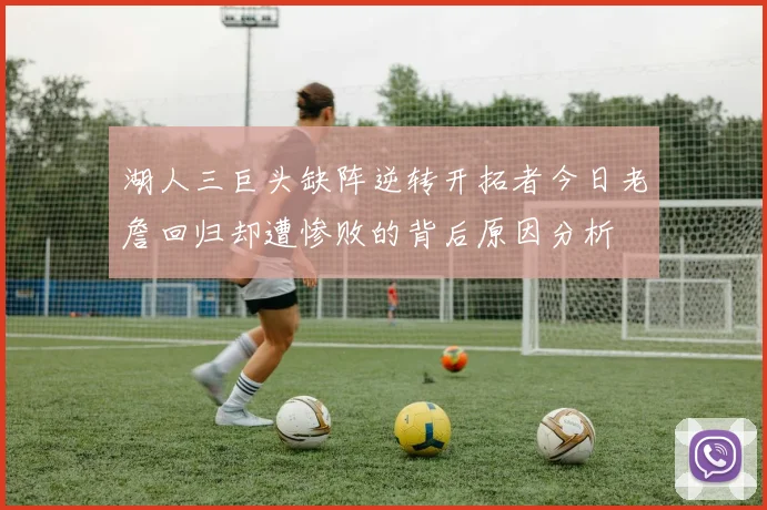 湖人三巨头缺阵逆转开拓者今日老詹回归却遭惨败的背后原因分析