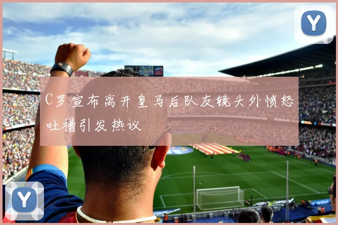 C罗宣布离开皇马后队友镜头外愤怒吐槽引发热议