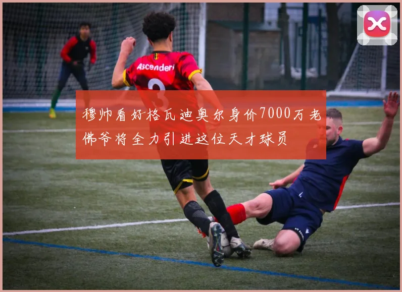 穆帅看好格瓦迪奥尔身价7000万老佛爷将全力引进这位天才球员