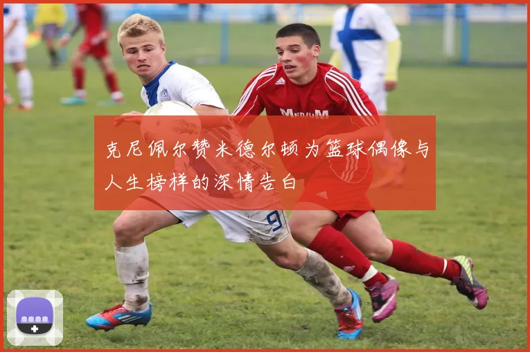 克尼佩尔赞米德尔顿为篮球偶像与人生榜样的深情告白