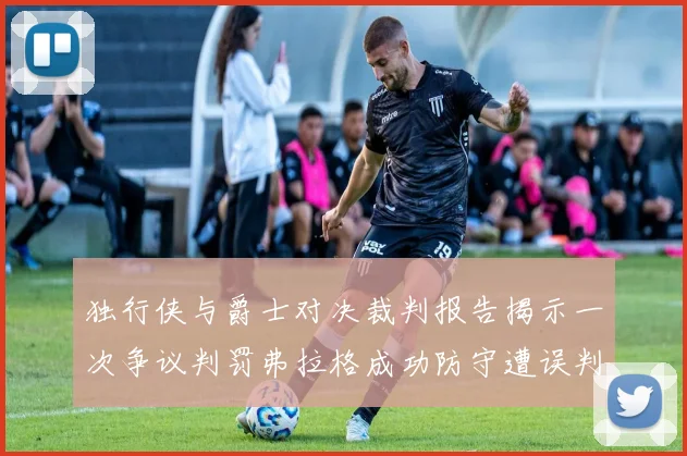 独行侠与爵士对决裁判报告揭示一次争议判罚弗拉格成功防守遭误判