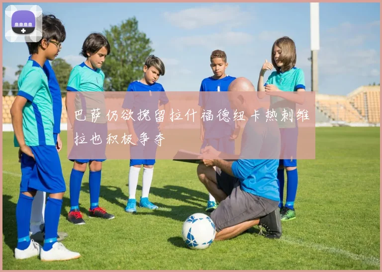 巴萨仍欲挽留拉什福德纽卡热刺维拉也积极争夺