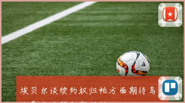 埃贝尔谈续约权归帕方面期待乌尔比希成为拜仁新门神