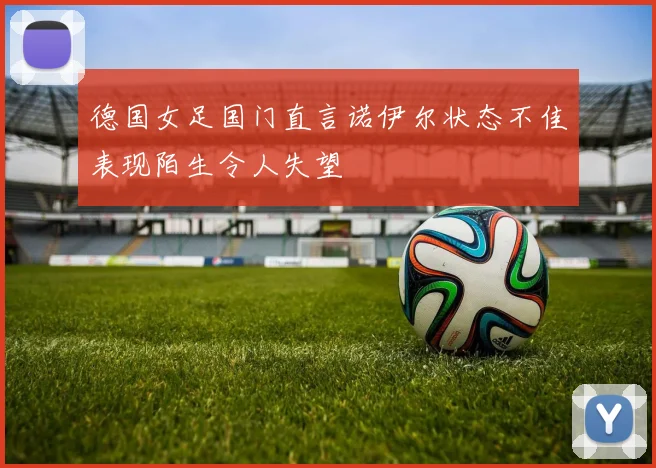 德国女足国门直言诺伊尔状态不佳表现陌生令人失望