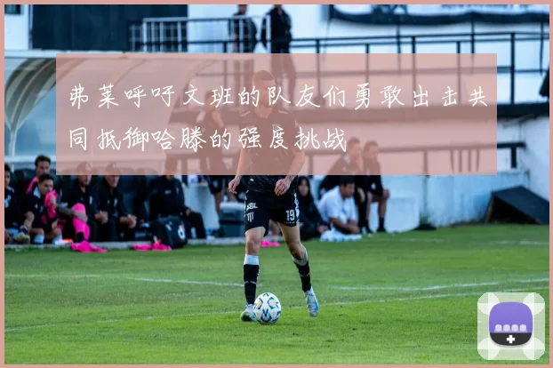 弗莱呼吁文班的队友们勇敢出击共同抵御哈滕的强度挑战