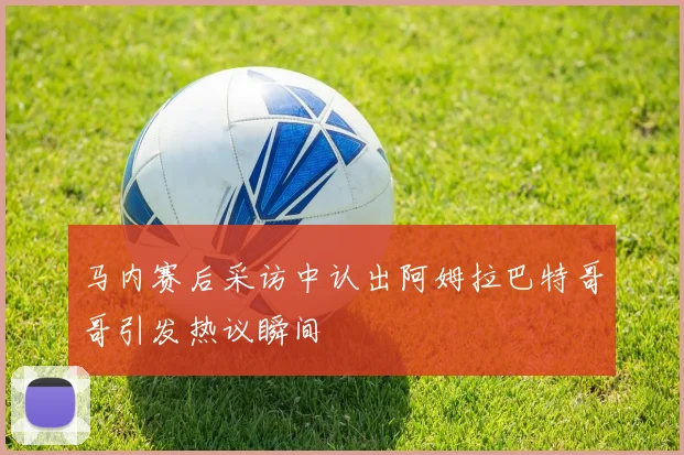 马内赛后采访中认出阿姆拉巴特哥哥引发热议瞬间