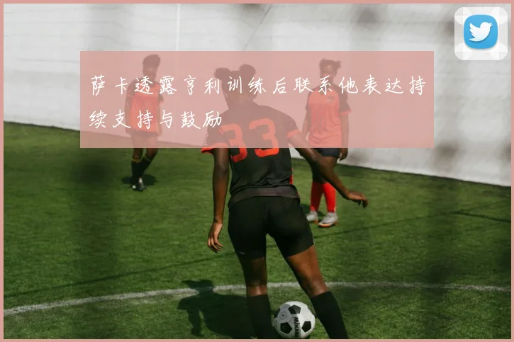 萨卡透露亨利训练后联系他表达持续支持与鼓励
