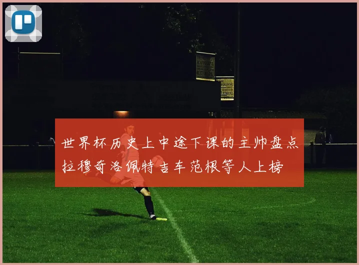 世界杯历史上中途下课的主帅盘点拉穆奇洛佩特吉车范根等人上榜