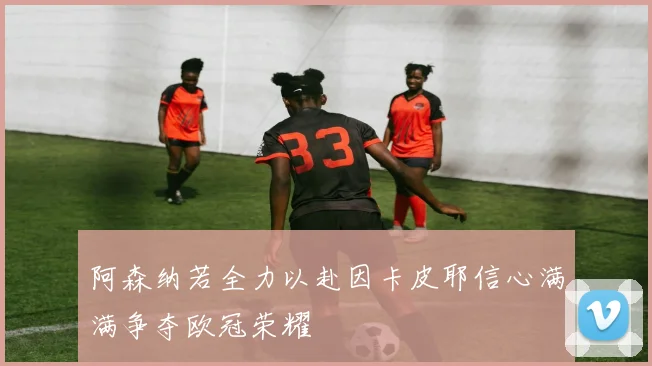 阿森纳若全力以赴因卡皮耶信心满满争夺欧冠荣耀