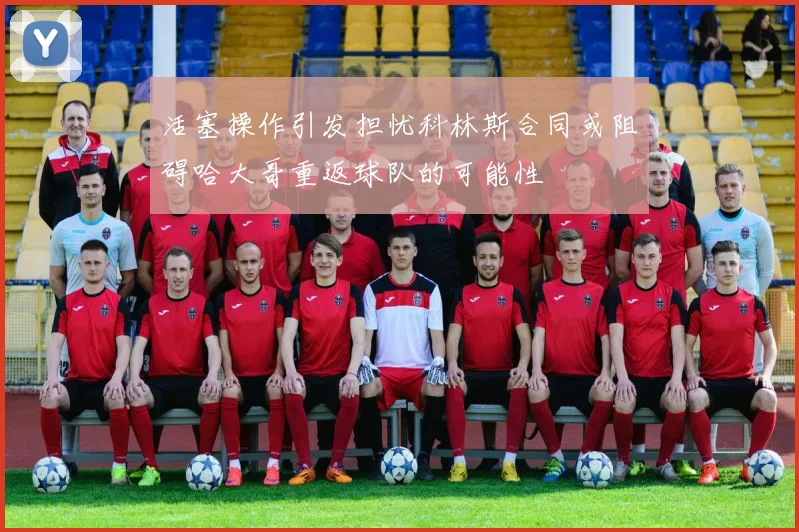活塞操作引发担忧科林斯合同或阻碍哈大哥重返球队的可能性