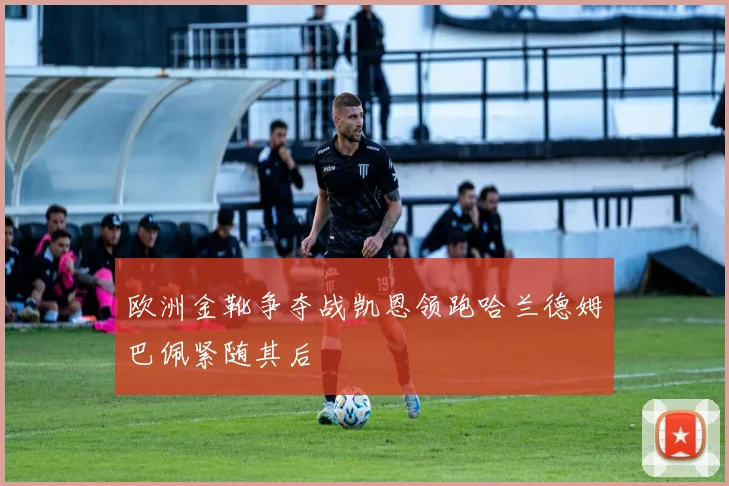 欧洲金靴争夺战凯恩领跑哈兰德姆巴佩紧随其后