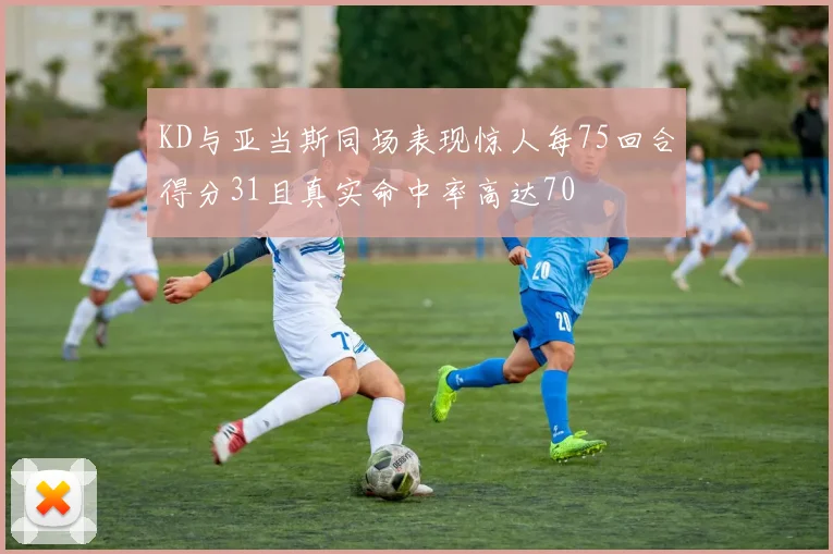 KD与亚当斯同场表现惊人每75回合得分31且真实命中率高达70