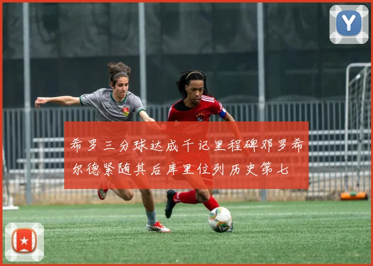 希罗三分球达成千记里程碑邓罗希尔德紧随其后库里位列历史第七