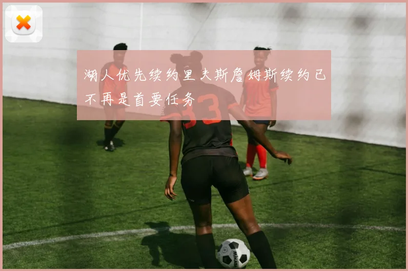 湖人优先续约里夫斯詹姆斯续约已不再是首要任务