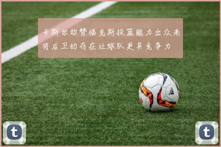 卡斯尔称赞福克斯投篮能力出众老将后卫的存在让球队更具竞争力