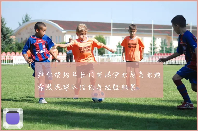 拜仁续约年长门将诺伊尔与乌尔赖希展现球队信任与经验积累