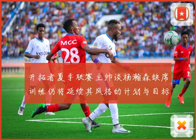 开拓者夏季联赛主帅谈杨瀚森缺席训练仍将延续其风格的计划与目标