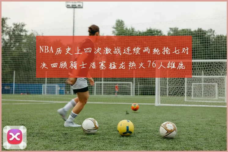 NBA历史上四次激战连续两轮抢七对决回顾骑士活塞猛龙热火76人雄鹿子弹马刺